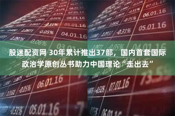 股迷配资网 30年累计推出37部，国内首套国际政治学原创丛书助力中国理论“走出去”