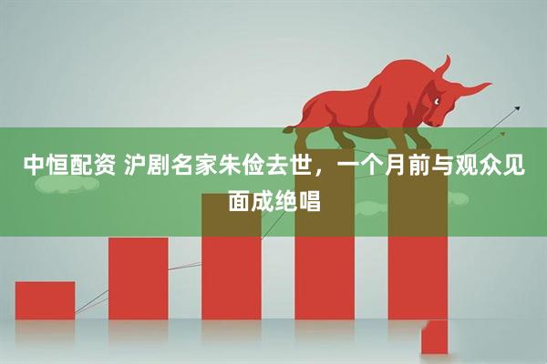 中恒配资 沪剧名家朱俭去世，一个月前与观众见面成绝唱