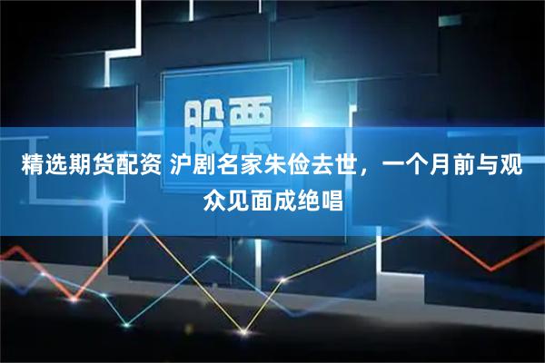 精选期货配资 沪剧名家朱俭去世，一个月前与观众见面成绝唱