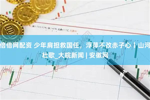 倍倍网配资 少年肩担救国任，浮萍不改赤子心丨山河壮歌_大皖新闻 | 安徽网