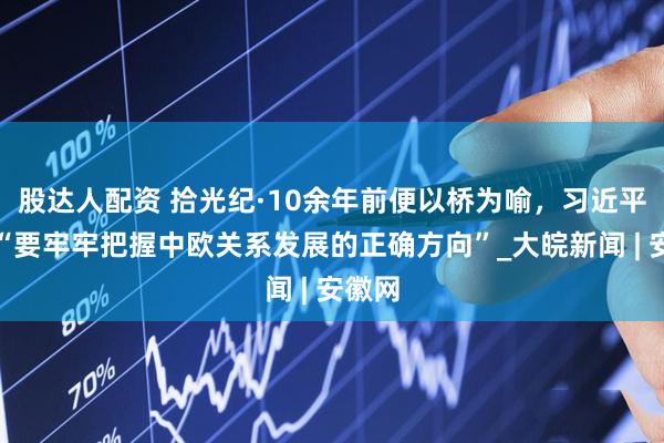 股达人配资 拾光纪·10余年前便以桥为喻，习近平强调“要牢牢把握中欧关系发展的正确方向”_大皖新闻 | 安徽网