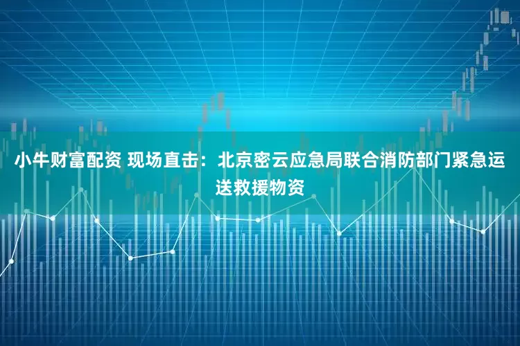小牛财富配资 现场直击：北京密云应急局联合消防部门紧急运送救援物资