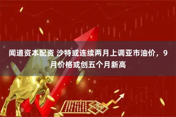 闻道资本配资 沙特或连续两月上调亚市油价，9月价格或创五个月新高