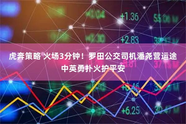 虎奔策略 火场3分钟！罗田公交司机潘尧营运途中英勇扑火护平安