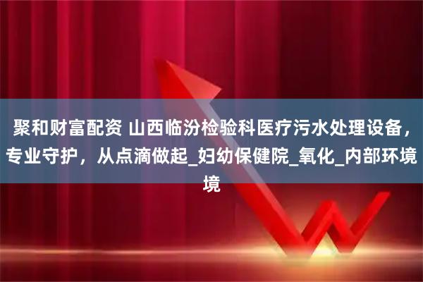 聚和财富配资 山西临汾检验科医疗污水处理设备，专业守护，从点滴做起_妇幼保健院_氧化_内部环境