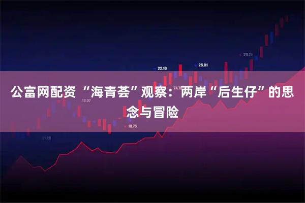 公富网配资 “海青荟”观察：两岸“后生仔”的思念与冒险