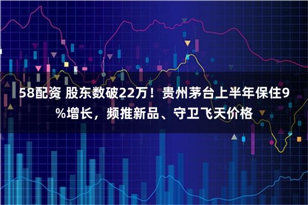 58配资 股东数破22万！贵州茅台上半年保住9%增长，频推新品、守卫飞天价格