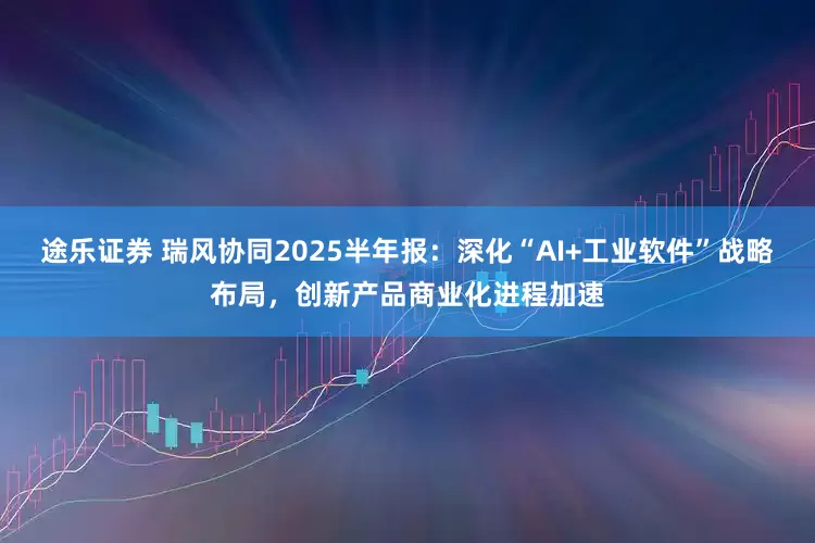 途乐证券 瑞风协同2025半年报：深化“AI+工业软件”战略布局，创新产品商业化进程加速