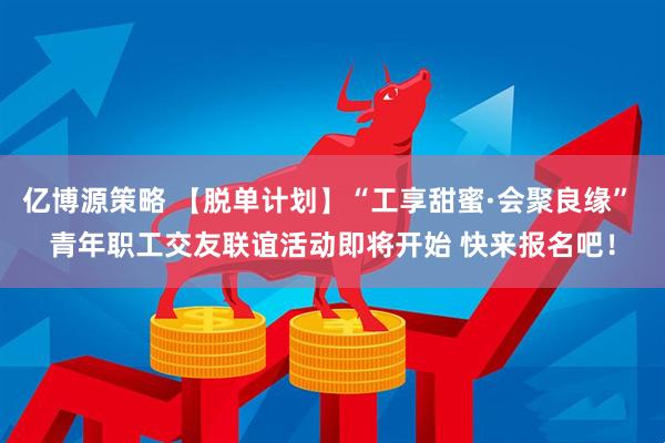 亿博源策略 【脱单计划】“工享甜蜜·会聚良缘” 青年职工交友联谊活动即将开始 快来报名吧！