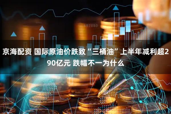 京海配资 国际原油价跌致“三桶油”上半年减利超290亿元 跌幅不一为什么