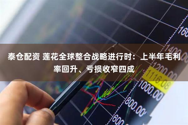 泰仓配资 莲花全球整合战略进行时：上半年毛利率回升、亏损收窄四成