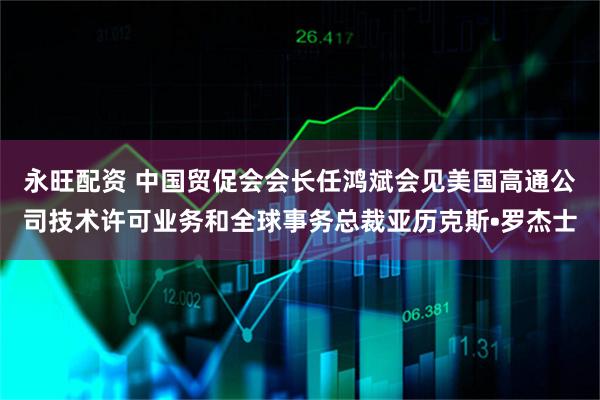 永旺配资 中国贸促会会长任鸿斌会见美国高通公司技术许可业务和全球事务总裁亚历克斯•罗杰士