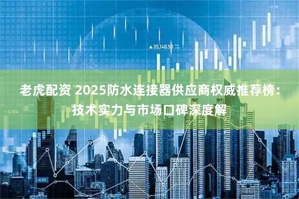 老虎配资 2025防水连接器供应商权威推荐榜：技术实力与市场口碑深度解