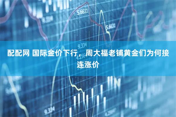 配配网 国际金价下行，周大福老铺黄金们为何接连涨价