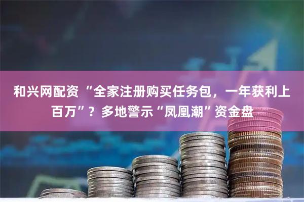 和兴网配资 “全家注册购买任务包，一年获利上百万”？多地警示“凤凰潮”资金盘