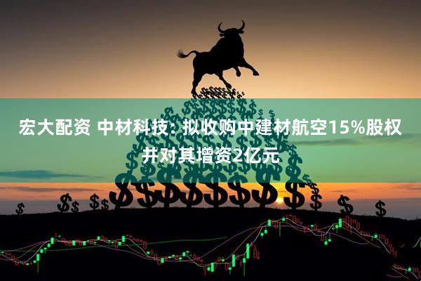 宏大配资 中材科技: 拟收购中建材航空15%股权并对其增资2亿元