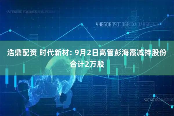 浩鼎配资 时代新材: 9月2日高管彭海霞减持股份合计2万股