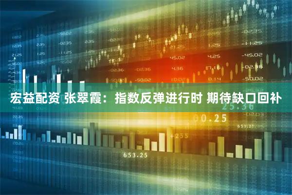 宏益配资 张翠霞：指数反弹进行时 期待缺口回补