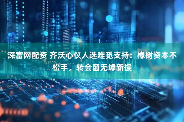深富网配资 齐沃心仪人选难觅支持：橡树资本不松手，转会窗无缘新援