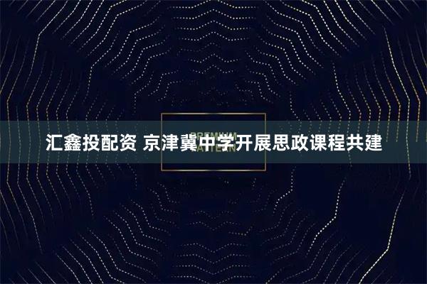 汇鑫投配资 京津冀中学开展思政课程共建