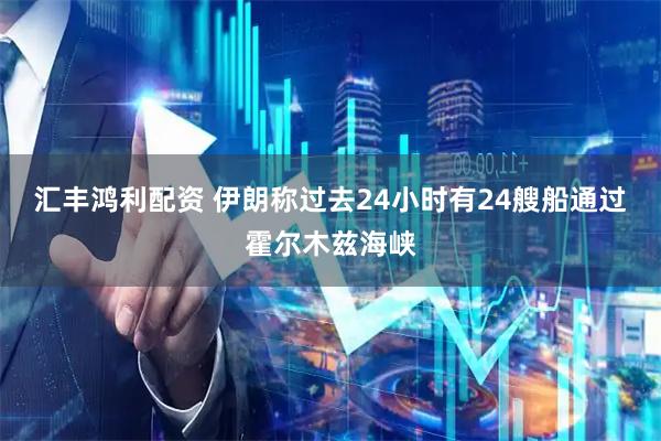 汇丰鸿利配资 伊朗称过去24小时有24艘船通过霍尔木兹海峡